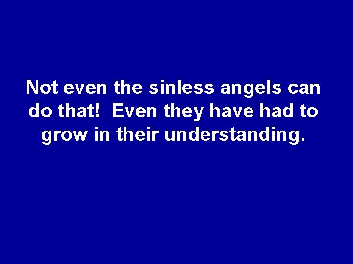 Not even the sinless angels can do that! Even they have had to grow