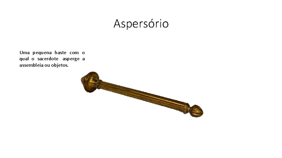 Aspersório Uma pequena haste com o qual o sacerdote asperge a assembleia ou objetos.