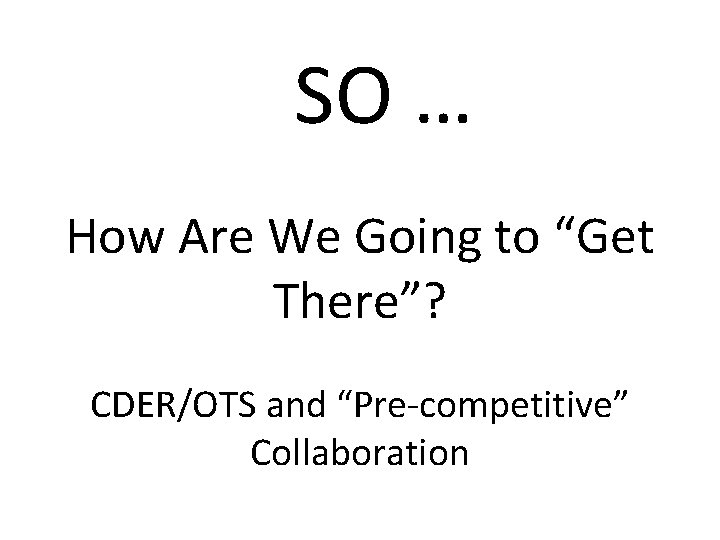 SO … How Are We Going to “Get There”? CDER/OTS and “Pre-competitive” Collaboration 