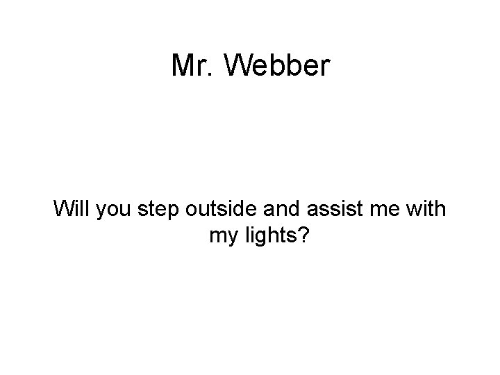 Mr. Webber Will you step outside and assist me with my lights? 