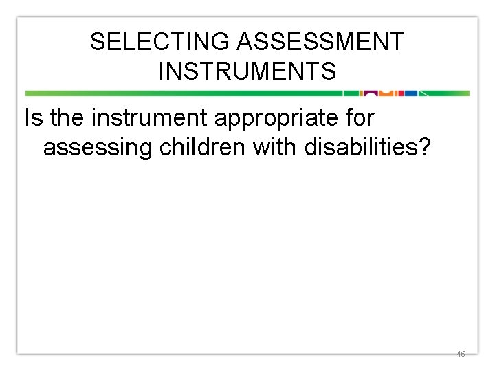 SELECTING ASSESSMENT INSTRUMENTS Is the instrument appropriate for assessing children with disabilities? 46 
