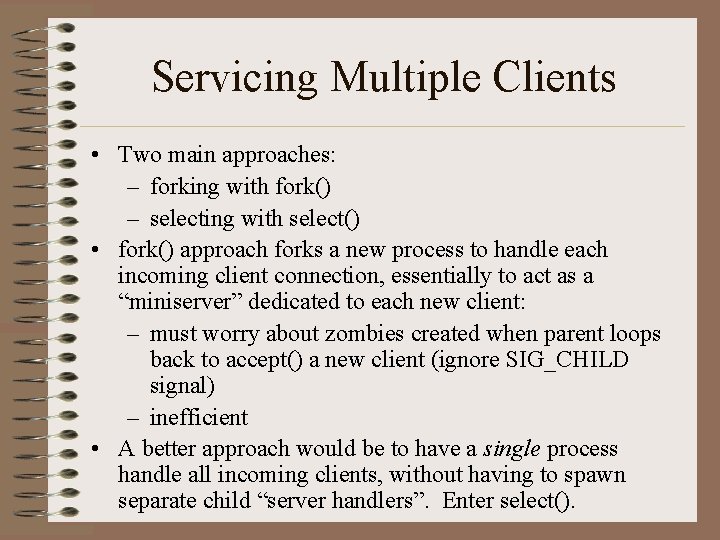 Servicing Multiple Clients • Two main approaches: – forking with fork() – selecting with