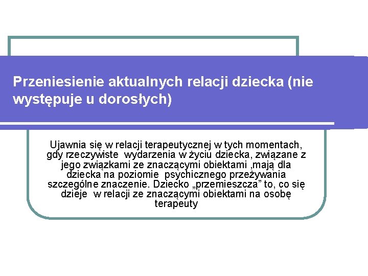 Przeniesienie aktualnych relacji dziecka (nie występuje u dorosłych) Ujawnia się w relacji terapeutycznej w