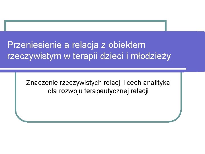 Przeniesienie a relacja z obiektem rzeczywistym w terapii dzieci i młodzieży Znaczenie rzeczywistych relacji