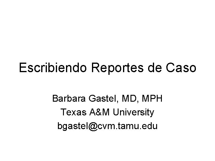 Escribiendo Reportes de Caso Barbara Gastel, MD, MPH Texas A&M University bgastel@cvm. tamu. edu