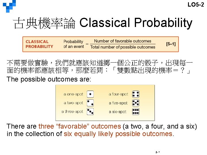 LO 5 -2 古典機率論 Classical Probability 不需要做實驗，我們就應該知道擲一個公正的骰子，出現每一 面的機率都應該相等，那麼若問：「雙數點出現的機率＝？」 The possible outcomes are: There are