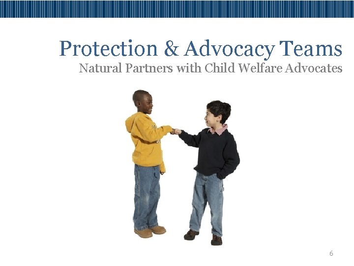 Protection & Advocacy Teams Natural Partners with Child Welfare Advocates 6 