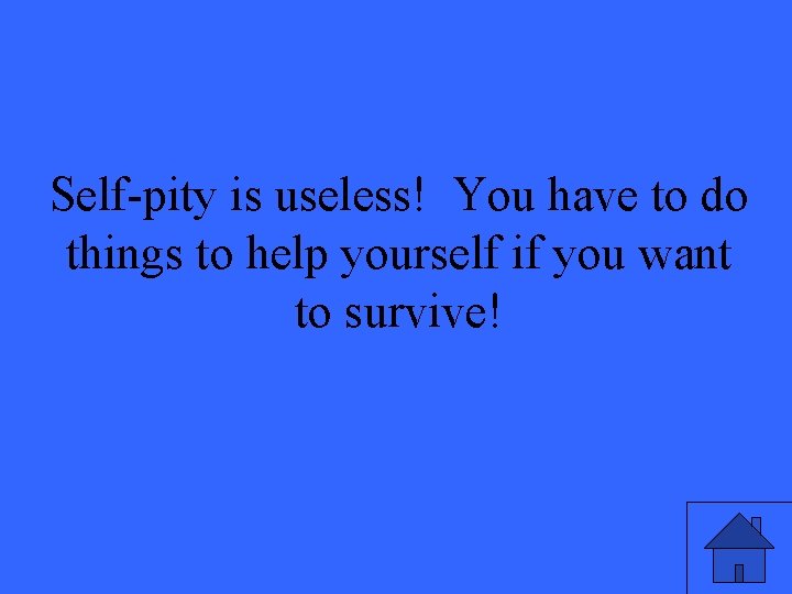 Self-pity is useless! You have to do things to help yourself if you want