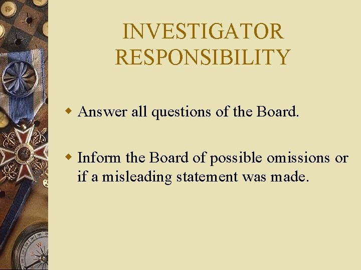 INVESTIGATOR RESPONSIBILITY w Answer all questions of the Board. w Inform the Board of