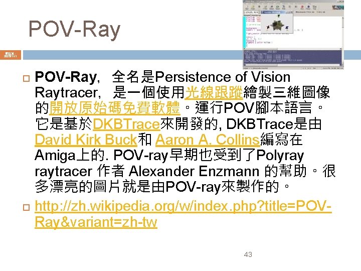 POV-Ray 陳鍾誠 2020/11/1 POV-Ray，全名是Persistence of Vision Raytracer，是一個使用光線跟蹤繪製三維圖像 的開放原始碼免費軟體。運行POV腳本語言。 它是基於DKBTrace來開發的, DKBTrace是由 David Kirk Buck和 Aaron