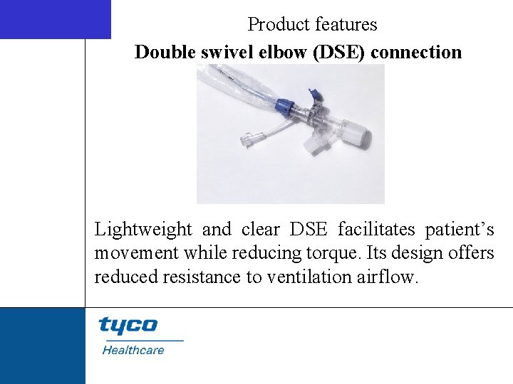 Product features Double swivel elbow (DSE) connection Lightweight and clear DSE facilitates patient’s movement