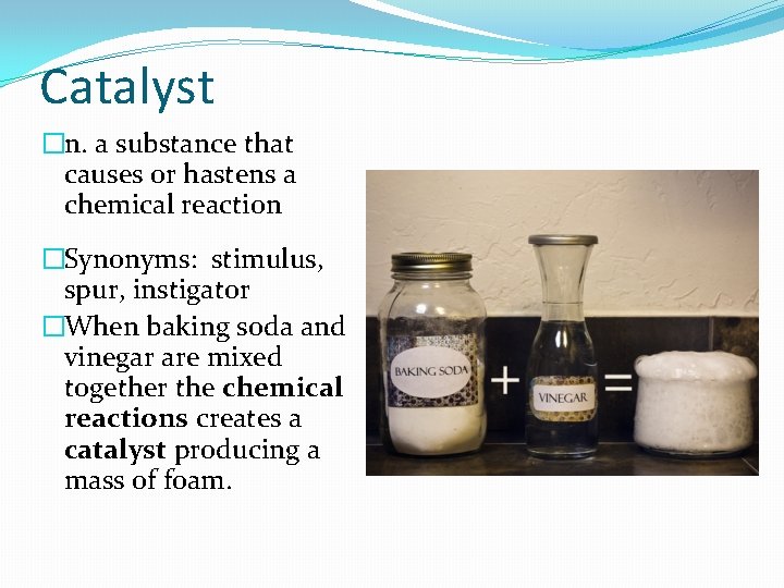 Catalyst �n. a substance that causes or hastens a chemical reaction �Synonyms: stimulus, spur,