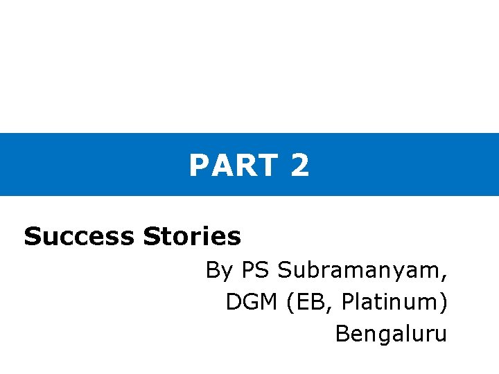 PART 2 Success Stories By PS Subramanyam, DGM (EB, Platinum) Bengaluru 