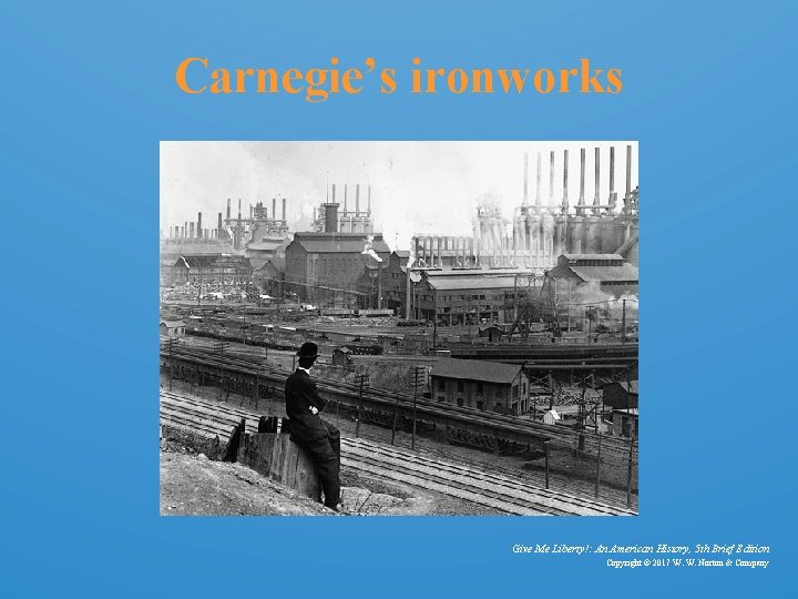 Carnegie’s ironworks Give Me Liberty!: An American History, 5 th Brief Edition Copyright ©