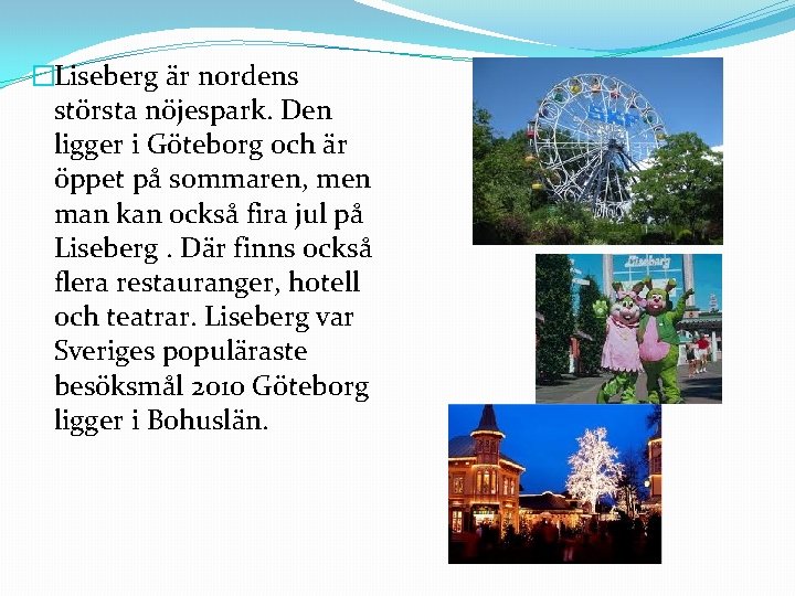 �Liseberg är nordens största nöjespark. Den ligger i Göteborg och är öppet på sommaren,