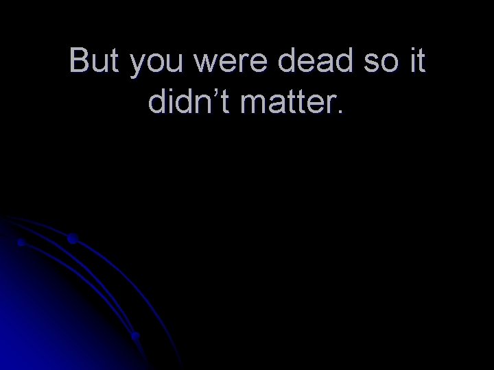 But you were dead so it didn’t matter. 