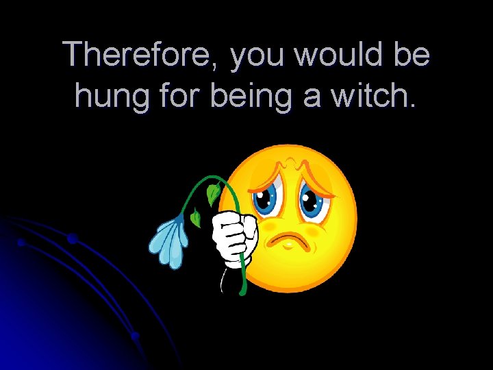 Therefore, you would be hung for being a witch. 