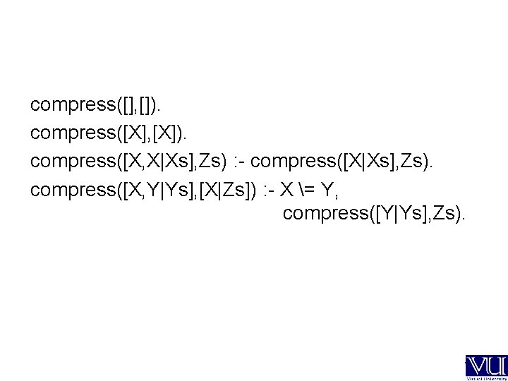 compress([], []). compress([X], [X]). compress([X, X|Xs], Zs) : - compress([X|Xs], Zs). compress([X, Y|Ys], [X|Zs])