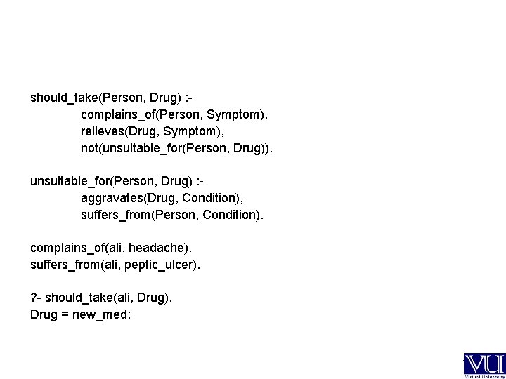 should_take(Person, Drug) : complains_of(Person, Symptom), relieves(Drug, Symptom), not(unsuitable_for(Person, Drug)). unsuitable_for(Person, Drug) : aggravates(Drug, Condition),