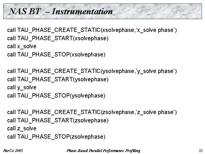NAS BT – Instrumentation call TAU_PHASE_CREATE_STATIC(xsolvephase, ’x_solve phase’) call TAU_PHASE_START(xsolvephase) call x_solve call TAU_PHASE_STOP(xsolvephase)