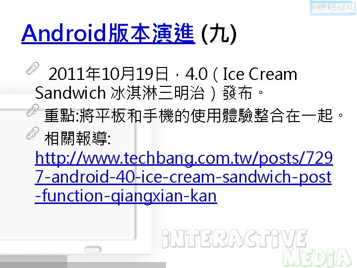 Android版本演進 (九) 2011年 10月19日，4. 0（Ice Cream Sandwich 冰淇淋三明治）發布。 重點: 將平板和手機的使用體驗整合在一起。 相關報導: http: //www. techbang.