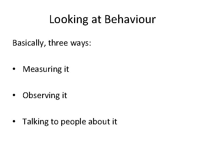 Looking at Behaviour Basically, three ways: • Measuring it • Observing it • Talking