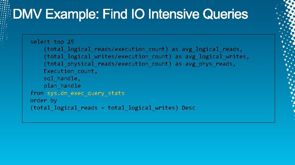 select top 25 (total_logical_reads/execution_count) as avg_logical_reads, (total_logical_writes/execution_count) as avg_logical_writes, (total_physical_reads/execution_count) as avg_phys_reads, Execution_count, sql_handle,