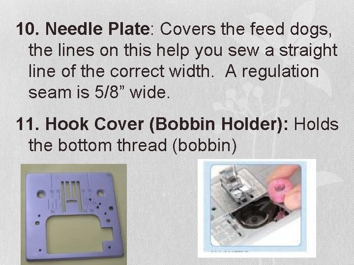 10. Needle Plate: Covers the feed dogs, the lines on this help you sew