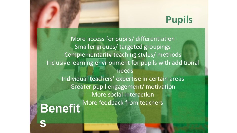 Pupils More access for pupils/ differentiation Smaller groups/ targeted groupings Complementarity teaching styles/ methods