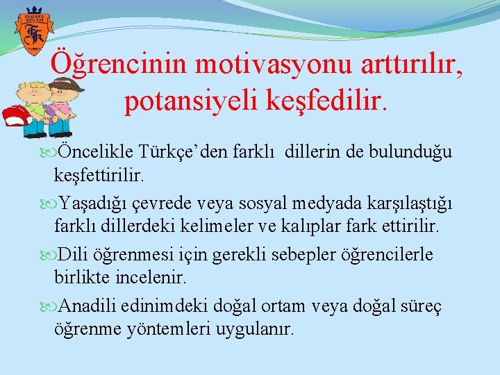 Öğrencinin motivasyonu arttırılır, potansiyeli keşfedilir. Öncelikle Türkçe’den farklı dillerin de bulunduğu keşfettirilir. Yaşadığı çevrede