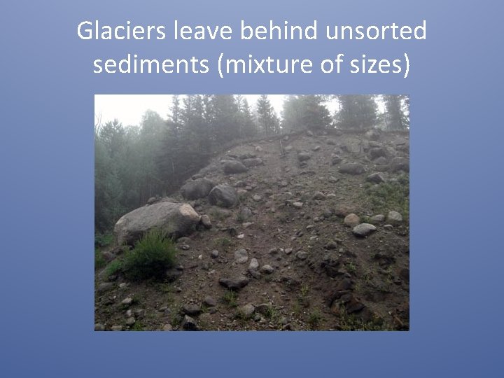 Glaciers leave behind unsorted sediments (mixture of sizes) 