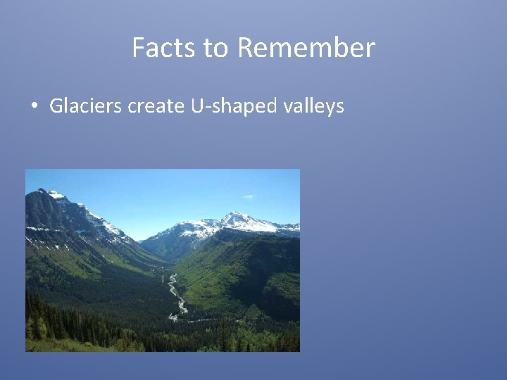 Facts to Remember • Glaciers create U-shaped valleys 