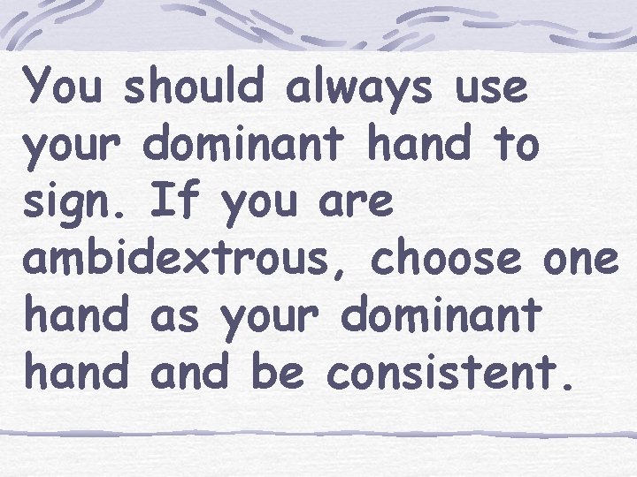 You should always use your dominant hand to sign. If you are ambidextrous, choose