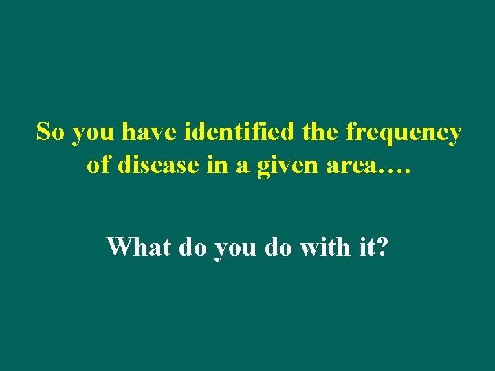 So you have identified the frequency of disease in a given area…. What do