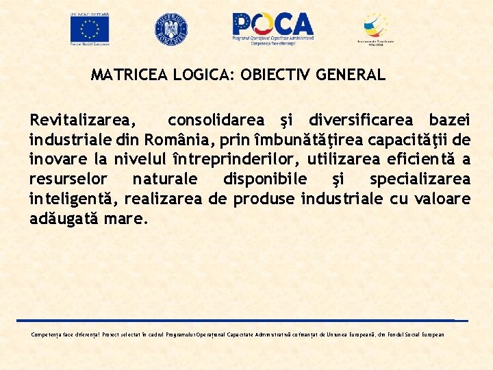 MATRICEA LOGICA: OBIECTIV GENERAL Revitalizarea, consolidarea şi diversificarea bazei industriale din România, prin îmbunătăţirea