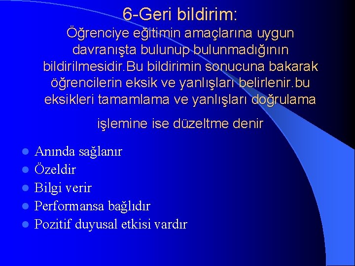 6 -Geri bildirim: Öğrenciye eğitimin amaçlarına uygun davranışta bulunup bulunmadığının bildirilmesidir. Bu bildirimin sonucuna