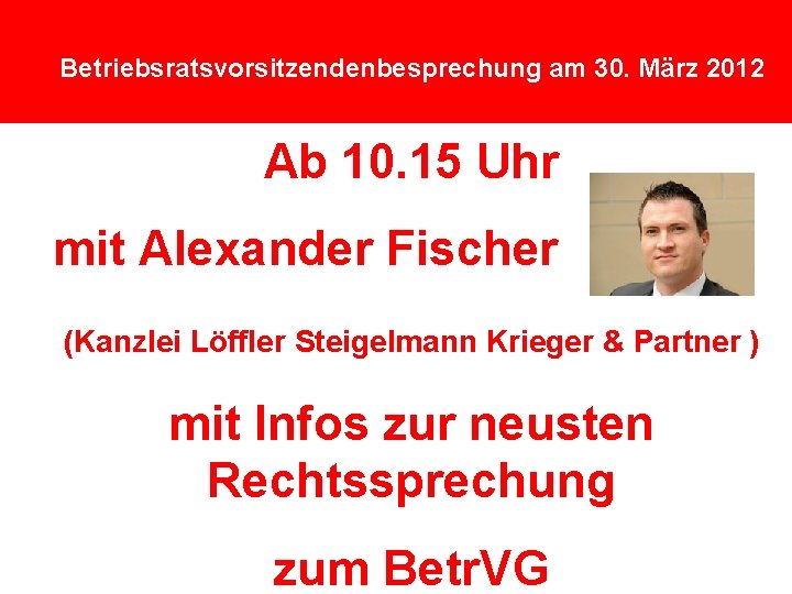 Betriebsratsvorsitzendenbesprechung am 30. März 2012 Ab 10. 15 Uhr mit Alexander Fischer (Kanzlei Löffler