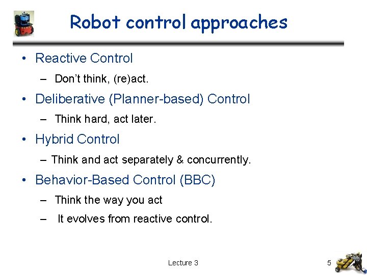 Robot control approaches • Reactive Control – Don’t think, (re)act. • Deliberative (Planner-based) Control Robot control approaches • Reactive Control – Don’t think, (re)act. • Deliberative (Planner-based) Control