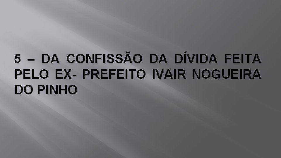 5 – DA CONFISSÃO DA DÍVIDA FEITA PELO EX- PREFEITO IVAIR NOGUEIRA DO PINHO