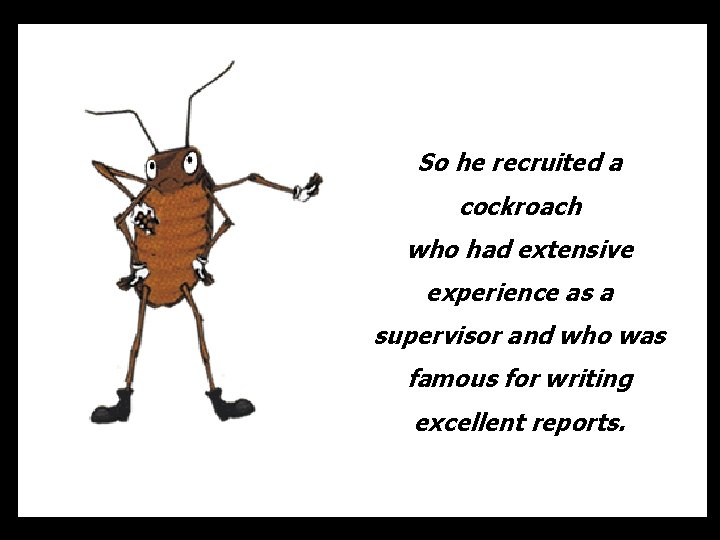 So he recruited a cockroach who had extensive experience as a supervisor and who