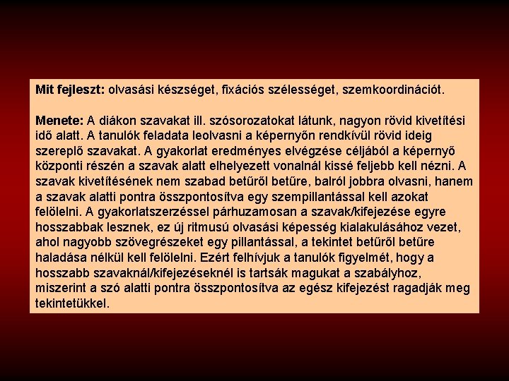 Mit fejleszt: olvasási készséget, fixációs szélességet, szemkoordinációt. Menete: A diákon szavakat ill. szósorozatokat látunk,