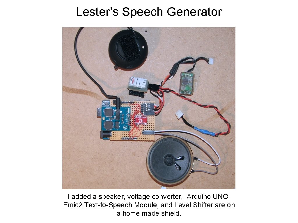 Lester’s Speech Generator I added a speaker, voltage converter, Arduino UNO, Emic 2 Text-to-Speech Lester’s Speech Generator I added a speaker, voltage converter, Arduino UNO, Emic 2 Text-to-Speech