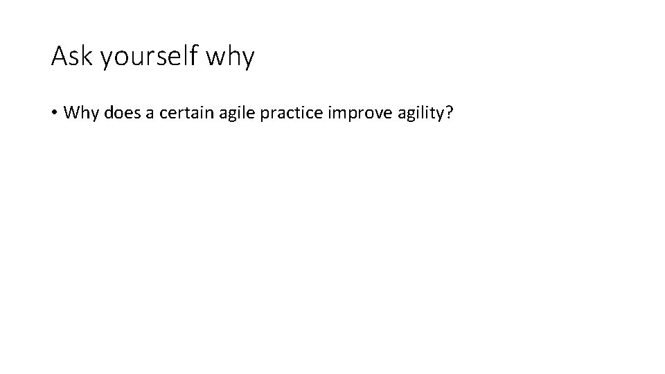 Ask yourself why • Why does a certain agile practice improve agility? 