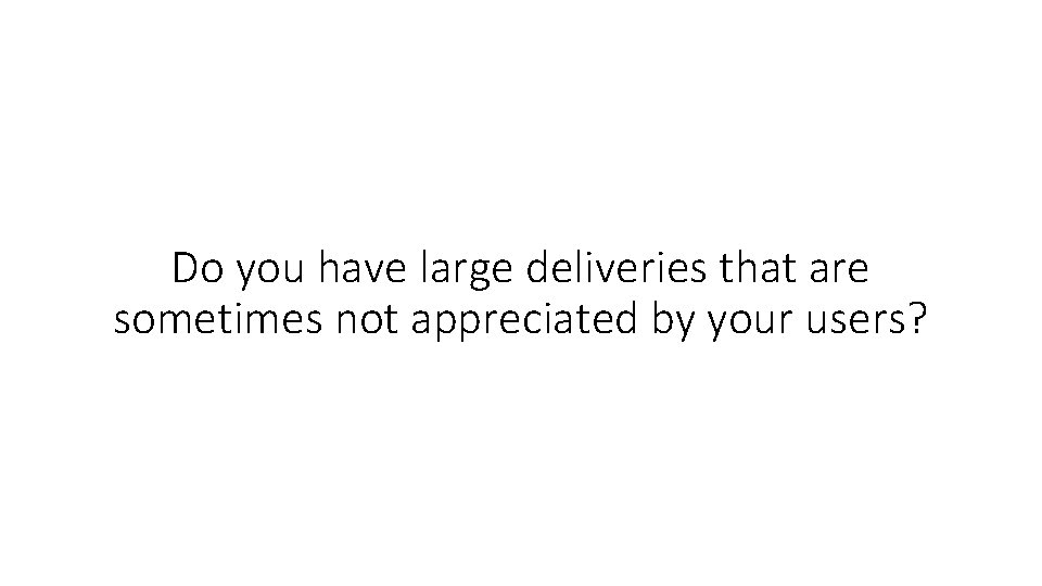 Do you have large deliveries that are sometimes not appreciated by your users? 