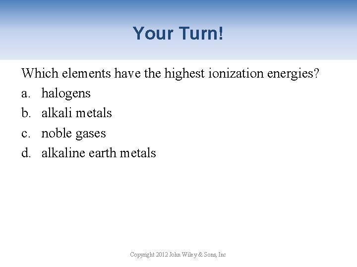 Your Turn! Which elements have the highest ionization energies? a. halogens b. alkali metals
