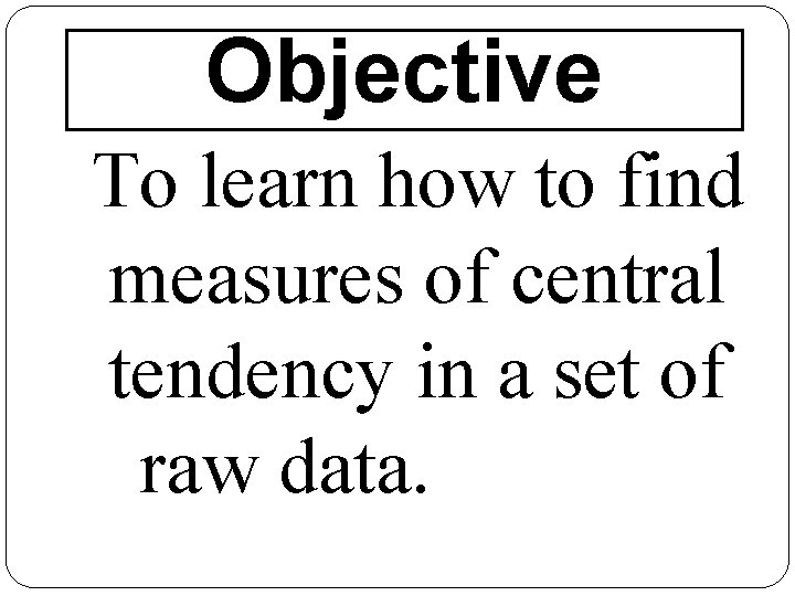 Objective To learn how to find measures of central tendency in a set of