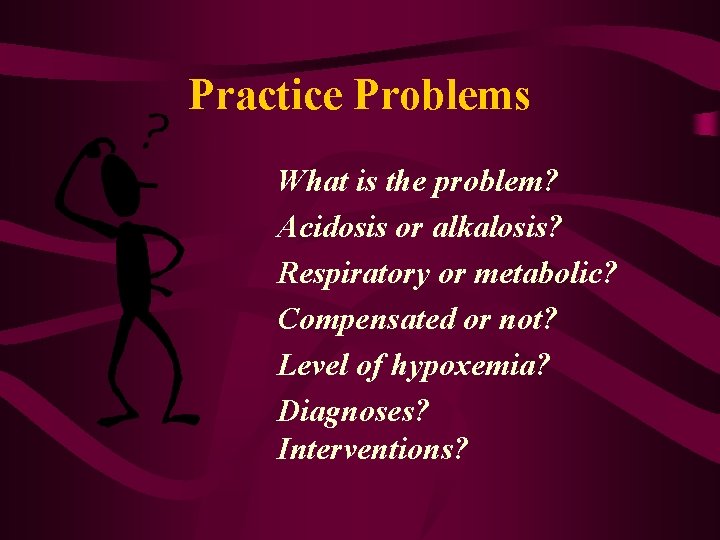 Practice Problems What is the problem? Acidosis or alkalosis? Respiratory or metabolic? Compensated or