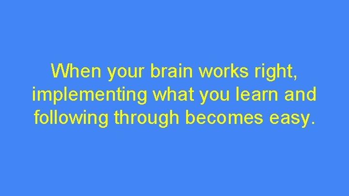 When your brain works right, implementing what you learn and following through becomes easy.