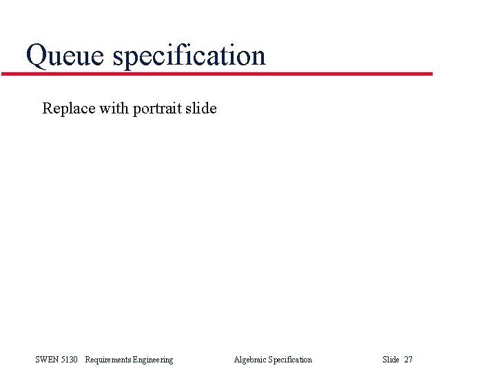 Queue specification Replace with portrait slide SWEN 5130 Requirements Engineering Algebraic Specification Slide 27