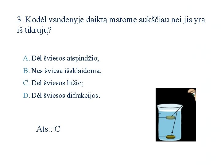 3. Kodėl vandenyje daiktą matome aukščiau nei jis yra iš tikrųjų? A. Dėl šviesos